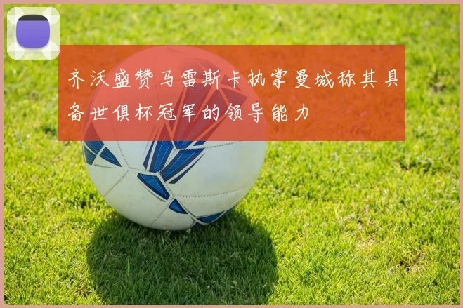 齐沃盛赞马雷斯卡执掌曼城称其具备世俱杯冠军的领导能力