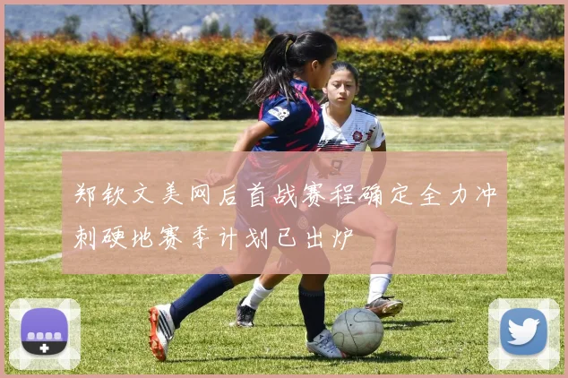郑钦文美网后首战赛程确定全力冲刺硬地赛季计划已出炉